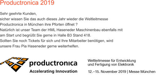 Productronica 2019 Sehr geehrte Kunden, sicher wissen Sie das auch dieses Jahr wieder die Weltleitmesse Productronica in Mnchen ihre Pforten ffnet ? Natrlich ist unser Team der HML Haseneder Maschinenbau ebenfalls mit am Start und begrt Sie gerne in Halle B3 Stand 418.  Sollten Sie noch Tickets fr sich und Ihre Mitarbeiter bentigen, wird unsere Frau Pia Haseneder gerne weiterhelfen.